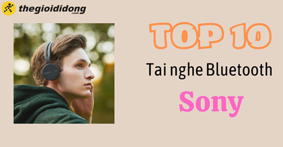 Top 10 tai nghe Bluetooth Sony cho bạn trải nghiệm âm thanh tuyệt vời